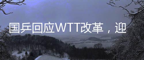 國乒回應(yīng)WTT改革，迎接新挑戰(zhàn)，共筑乒乓球榮光