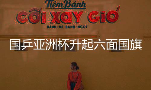 國乒亞洲杯升起六面國旗，榮耀與團(tuán)結(jié)的象征