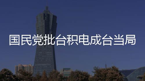 國民黨批臺積電成臺當(dāng)局無能遮羞布，政治紛爭與經(jīng)濟發(fā)展的交織觀察