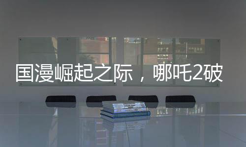 國漫崛起之際，哪吒2破百億，國漫界集體祝賀