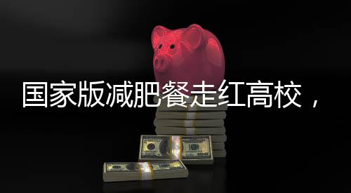 國家版減肥餐走紅高校，一高校成功實現1:1復刻
