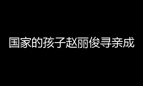 國(guó)家的孩子趙麗俊尋親成功，一段感人至深的重逢之旅