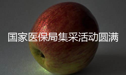 國家醫(yī)保局集采活動圓滿結束，已順利返京