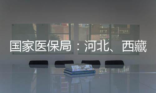 國(guó)家醫(yī)保局：河北、西藏、安徽、河南已全域開(kāi)通醫(yī)保錢(qián)包