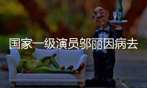 國家一級演員鄔麗因病去世，才華橫溢的藝術(shù)家永遠離開我們