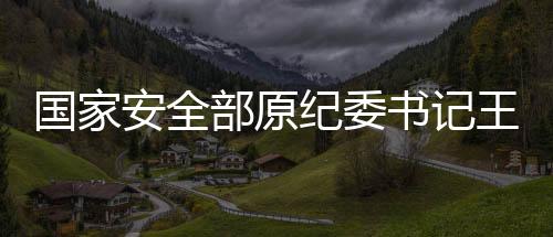 國(guó)家安全部原紀(jì)委書記王富中逝世，緬懷一生奉獻(xiàn)