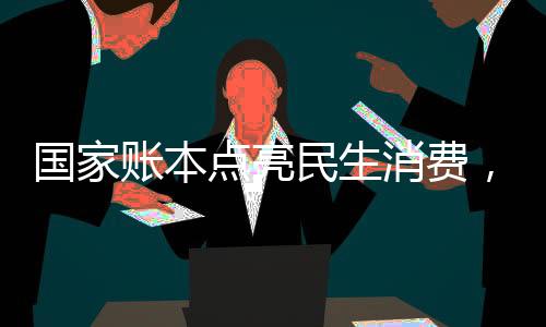 國(guó)家賬本點(diǎn)亮民生消費(fèi)，助力經(jīng)濟(jì)持續(xù)健康發(fā)展