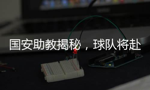 國安助教揭秘，球隊將赴泰國進(jìn)行拉練，備戰(zhàn)新賽季