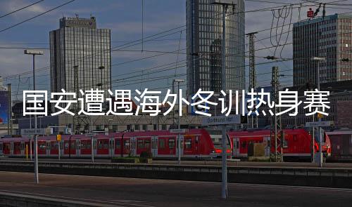 國(guó)安遭遇海外冬訓(xùn)熱身賽首敗，反思與啟示