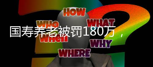 國壽養(yǎng)老被罰180萬，監(jiān)管強(qiáng)化與行業(yè)反思