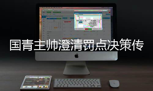 國青主帥澄清罰點決策傳聞，戰(zhàn)略安排非個人獨斷