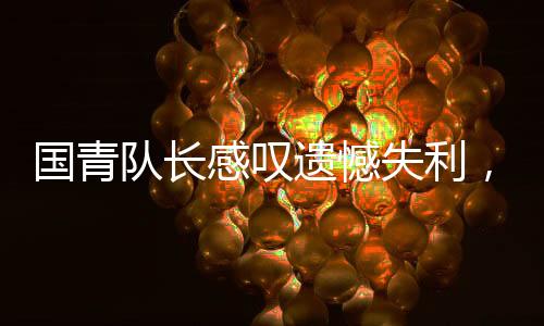 國青隊長感嘆遺憾失利，足球之路漫漫，歷練前行