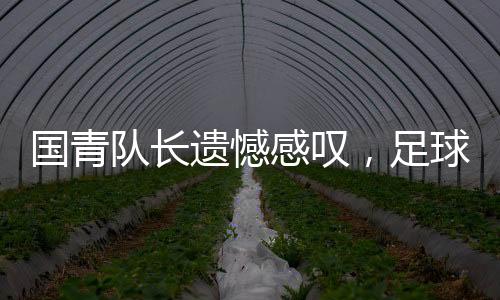 國青隊長遺憾感嘆，足球現(xiàn)實殘酷，但精神不滅