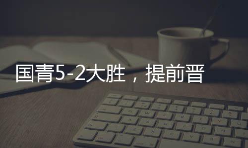 國青5-2大勝，提前晉級U20亞洲杯八強(qiáng)，青春風(fēng)暴席卷亞洲賽場