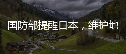 國(guó)防部提醒日本，維護(hù)地區(qū)和平穩(wěn)定，共同應(yīng)對(duì)挑戰(zhàn)