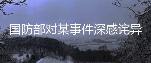 國防部對(duì)某事件深感詫異并強(qiáng)烈不滿，嚴(yán)正表態(tài)