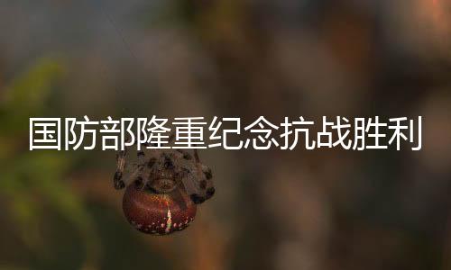 國(guó)防部隆重紀(jì)念抗戰(zhàn)勝利80周年——銘記歷史，展望和平未來(lái)