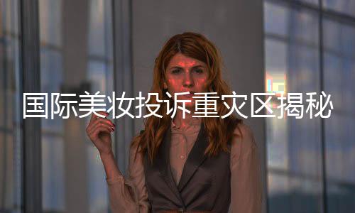 國際美妝投訴重災(zāi)區(qū)揭秘，問題背后的深層原因與解決方案