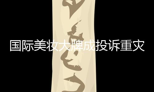 國際美妝大牌成投訴重災(zāi)區(qū)，品質(zhì)與信任的雙重考驗(yàn)