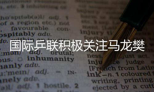 國(guó)際乒聯(lián)積極關(guān)注馬龍樊振東陳夢(mèng)表現(xiàn)，主動(dòng)了解情況
