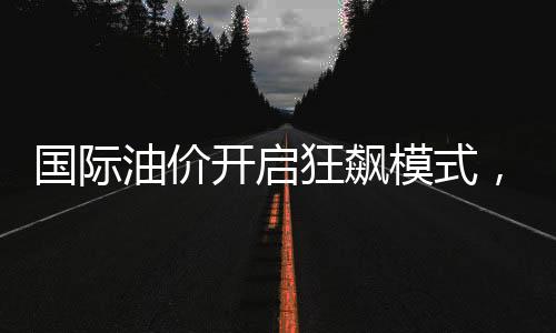 國際油價開啟狂飆模式，全球能源市場的新動態(tài)與影響分析