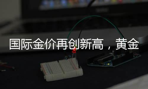 國際金價(jià)再創(chuàng)新高，黃金投資熱度持續(xù)升溫