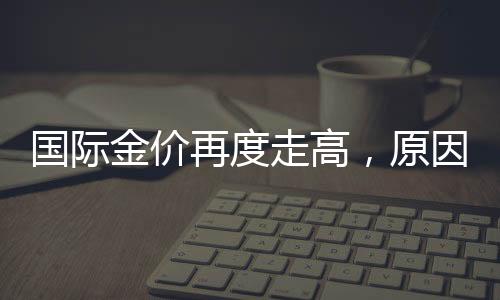 國際金價(jià)再度走高，原因、影響及未來展望
