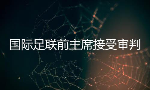 國際足聯(lián)前主席接受審判，掀開足壇權(quán)力架構(gòu)內(nèi)幕的一角