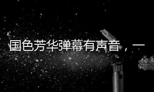 國色芳華彈幕有聲音，一場視聽盛宴的全新呈現(xiàn)