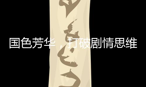 國色芳華，打破劇情思維慣性，引領(lǐng)影視新風(fēng)尚