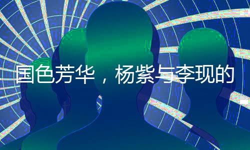 國色芳華，楊紫與李現(xiàn)的熒幕情緣與演技極限拉扯