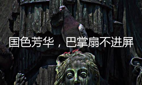 國色芳華，巴掌扇不進(jìn)屏幕的無力感