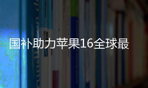 國(guó)補(bǔ)助力蘋(píng)果16全球最低價(jià)，消費(fèi)者獲實(shí)惠