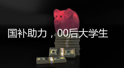 國補(bǔ)助力，00后大學(xué)生生活費(fèi)無憂