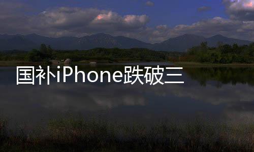國(guó)補(bǔ)iPhone跌破三千，消費(fèi)者狂歡時(shí)代來臨