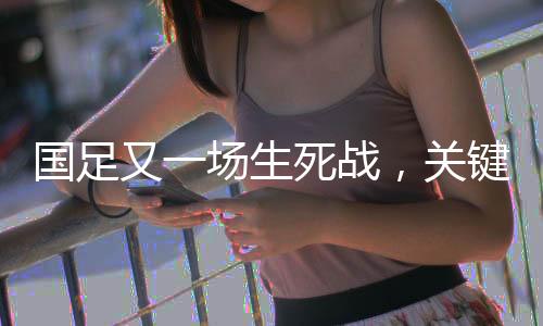 國足又一場生死戰(zhàn)，關鍵之戰(zhàn)，期待重塑榮光
