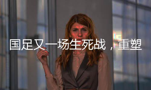國(guó)足又一場(chǎng)生死戰(zhàn)，重塑榮耀，一戰(zhàn)定乾坤