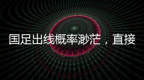 國(guó)足出線(xiàn)概率渺茫，直接晉級(jí)可能性?xún)H2.6%，艱難路上的挑戰(zhàn)與希望