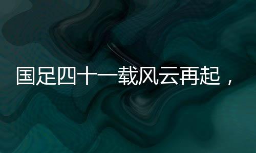 國足四十一載風(fēng)云再起，主場(chǎng)破澳創(chuàng)輝煌
