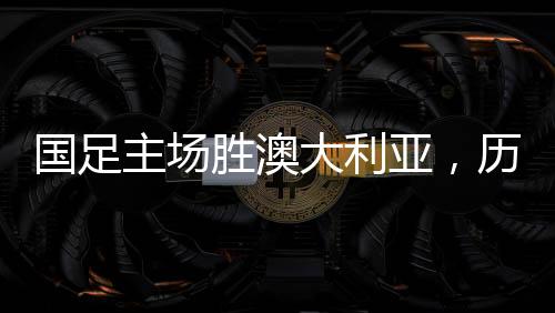 國足主場勝澳大利亞，歷史性的勝利，41年的期盼終成現(xiàn)實