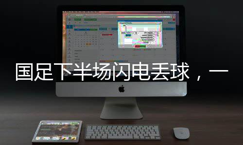 國(guó)足下半場(chǎng)閃電丟球，一場(chǎng)令人扼腕嘆息的比賽