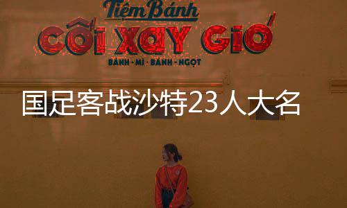 國足客戰(zhàn)沙特23人大名單公布，期待與挑戰(zhàn)并存的一線陣容解析