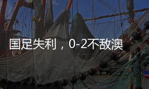 國足失利，0-2不敵澳大利亞，無緣直通世界杯