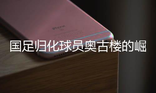 國足歸化球員奧古樓的崛起與期待——中國足球新篇章