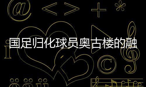 國足歸化球員奧古樓的融入之路，引領(lǐng)中國足球新篇章