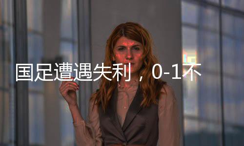 國(guó)足遭遇失利，0-1不敵沙特，繼續(xù)小組墊底
