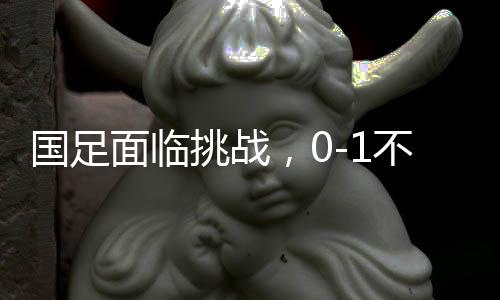 國足面臨挑戰(zhàn)，0-1不敵沙特，繼續(xù)小組墊底