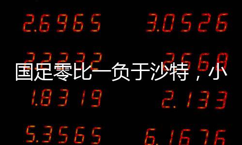 國足零比一負(fù)于沙特，小組墊底，未來的挑戰(zhàn)與機遇并存
