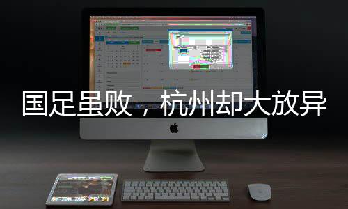 國足雖敗，杭州卻大放異彩——賽場內(nèi)外的勝利篇章