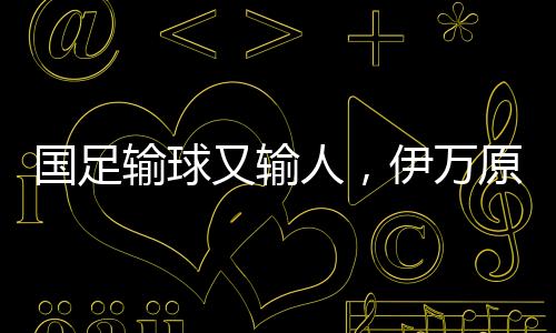 國足輸球又輸人，伊萬原形畢露